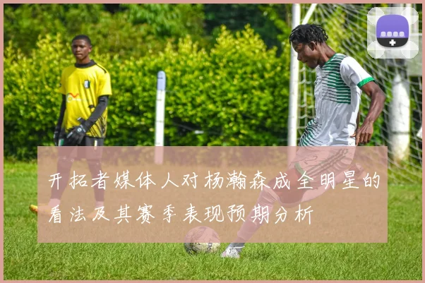 开拓者媒体人对杨瀚森成全明星的看法及其赛季表现预期分析